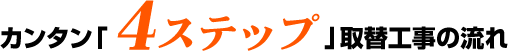 カンタン「4ステップ」取替工事の流れ